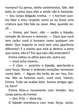 humano? Eu penso, tenho sentimentos, falo. Até
bato as cartas para eles e ainda não é bastante.
— Seu corpo delgado tremia. — É horrível ouvilos falar a meu respeito como se eu fosse uma
criatura que hão fala ou ouve. Mas, quando você...
— Emma, por favor, não — pediu o bípede,
tomado de ternura e remorso. — Claro que você
tem razão: você é humana como qualquer um
deles. Que importa se você tem uma aparência
diferente? É a mente que está aí dentro, a alma
que conta, não é? Por que eles não entendem?
Emma voltou os olhos para ele, outra vez.
— Você acha mesmo...
— É claro — assentiu o bípede, apertando-a
com força. Novas e ardentes emoções tomavam
conta dele. — Algum dia terão de ver isso, Emma. Nós os faremos ouvir, você verá. Vamos,
Emma. Tudo vai acabar bem. Somos amigos agora, hem?
Emma fitou-o novamente com timidez. Seu
corpo parou de tremer.
— Sim, Fritz — disse ela.
O bípede estreitou-a com mais força. Junta-

 