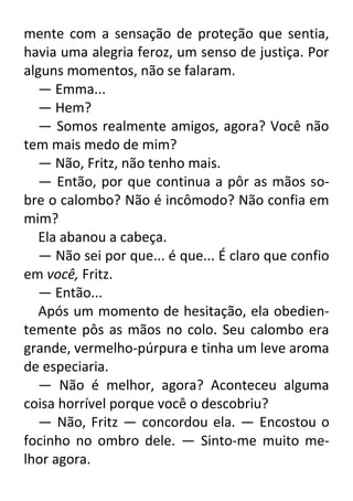 mente com a sensação de proteção que sentia,
havia uma alegria feroz, um senso de justiça. Por
alguns momentos, não se falaram.
— Emma...
— Hem?
— Somos realmente amigos, agora? Você não
tem mais medo de mim?
— Não, Fritz, não tenho mais.
— Então, por que continua a pôr as mãos sobre o calombo? Não é incômodo? Não confia em
mim?
Ela abanou a cabeça.
— Não sei por que... é que... É claro que confio
em você, Fritz.
— Então...
Após um momento de hesitação, ela obedientemente pôs as mãos no colo. Seu calombo era
grande, vermelho-púrpura e tinha um leve aroma
de especiaria.
— Não é melhor, agora? Aconteceu alguma
coisa horrível porque você o descobriu?
— Não, Fritz — concordou ela. — Encostou o
focinho no ombro dele. — Sinto-me muito melhor agora.

 