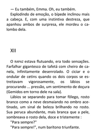 — Eu também, Emma. Oh, eu também.
Explodindo de emoção, o bípede inclinou mais
a cabeça. E, com uma instintiva destreza, que
apanhou ambos de surpresa, ele mordeu o calombo dela.

XII
O RAPAZ estava flutuando, era todo sensações.
Farfalhar gigantesco de tafetá com cheiro de canela, infinitamente desenrolado. O ciciar e o
ondular de cetins quando os dois corpos se estreitavam vigorosamente, os lábios se
procurando ... pressão, um sentimento de doçura
(Gemidos em torno dele na sala).
Lábios se separando para tomar fôlego, rosto
branco como a neve desmaiando no ombro acetinado, um sinal de beleza brilhando no rosto.
Sua peruca abundante, mais branca que a pele,
sombreava o rosto dela, doce e tristemente :
"Para sempre?"
"Para sempre!", num barítono triunfante.

 