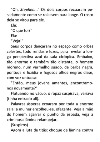 "Oh, Stephen..." Os dois corpos recuaram pesadamente como se rolassem para longe. O rosto
dela se virou para ele.
Ele:
"O que foi?"
Ela:
"Veja!"
Seus corpos dançaram no espaço como orbes
celestes, todo rendas e luzes, para revelar a longa perspectiva azul da sala ciclópica. Embaixo,
tão enorme e também tão distante, o homem
moreno, num vermelho suado, de barba negra,
pontuda e luzidia e fogosos olhos negros disse,
com voz untuosa:
"Então, meus jovens amantes, encontramonos novamente?"
Flutuando no vácuo, o rapaz suspirava, variava
(tinha entrado ali).
Palavras ásperas ecoaram por toda a enorme
sala: a mulher encolheu-se, ofegante. Veja a mão
do homem agarrar o punho da espada, veja a
criminosa lâmina relampejar.
(Suspiros)
Agora a luta de titãs: choque de lâmina contra

 