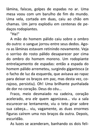 lâmina, faíscas, golpes de espadas no ar. Uma
mesa voou com um barulho de fim do mundo.
Uma vela, cortada em duas, caiu ao chão em
chamas. Um jarro explodiu em centenas de pedaços rodopiantes.
"Ha!"
A mão do homem pálido caiu sobre o ombro
do outro: o sangue jorrou entre seus dedos. Agora as lâminas estavam retinindo novamente. Veja
o sorriso do rosto pálido desaparecer por cima
do ombro do homem moreno. Um rodopiante
entrelaçamento de espadas: então a espada do
homem pálido arremeteu, surgindo gigantesca (e
o facho de luz da esquerda, que avisava ao rapaz
para deixar os braços em paz, mas desta vez, corajoso, persistiu). Oh! Uma brilhante punhalada
de dor no coração. Deus do céu...
Fraco, meio desmaiado na cadeira, coração
acelerado, era ele quem agonizava... viu a sala
escurecer-se lentamente, viu o teto girar sobre
sua cabeça... viu, vagamente, as duas enormes
figuras caírem uma nos braços da outra. Depois,
escuridão.
As luzes se acenderam, banhando os dois feli-

 