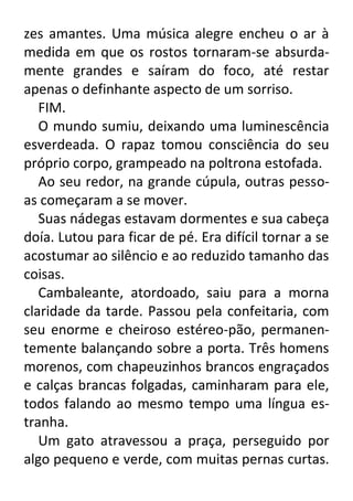 zes amantes. Uma música alegre encheu o ar à
medida em que os rostos tornaram-se absurdamente grandes e saíram do foco, até restar
apenas o definhante aspecto de um sorriso.
FIM.
O mundo sumiu, deixando uma luminescência
esverdeada. O rapaz tomou consciência do seu
próprio corpo, grampeado na poltrona estofada.
Ao seu redor, na grande cúpula, outras pessoas começaram a se mover.
Suas nádegas estavam dormentes e sua cabeça
doía. Lutou para ficar de pé. Era difícil tornar a se
acostumar ao silêncio e ao reduzido tamanho das
coisas.
Cambaleante, atordoado, saiu para a morna
claridade da tarde. Passou pela confeitaria, com
seu enorme e cheiroso estéreo-pão, permanentemente balançando sobre a porta. Três homens
morenos, com chapeuzinhos brancos engraçados
e calças brancas folgadas, caminharam para ele,
todos falando ao mesmo tempo uma língua estranha.
Um gato atravessou a praça, perseguido por
algo pequeno e verde, com muitas pernas curtas.

 