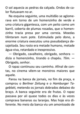 O sol aquecia as pedras da calçada. Ondas de calor flutuavam no ar.
Na esquina seguinte, uma multidão se aglomerava em torno de um homenzinho de verde e
uma criatura gigantesca, com um peito como um
barril, coberta de plumas rosadas, que o homenzinho trazia presa por uma correia. Moedas
tilintaram num pote. Estimulada pelo dono, a
enorme criatura executou uma pseudodança desajeitada. Seu rosto era metade humano, metade
água-viva, retardado e inexpressivo.
— Obrigado, cavalheiro, obrigado, senhora —
dizia o homenzinho, tirando o chapéu. Tlim. —
Obrigado, senhor.
O rapaz continuou seu caminho. Afinal de contas, no cinema vêem-se monstros maiores que
aquele.
Parou na banca de jornais, no fim da praça, e
comprou o Berliner Zeitung e o Hamburger Tageblatt, metendo os jornais dobrados debaixo do
braço. A banca seguinte era de frutas. O rapaz
passava por ali quase todos os dias e às vezes
comprava bananas ou laranjas. Mas hoje era diferente. No meio da banca viu um amontoado de

 