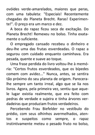 ovóides verde-amarelados, maiores que peras,
com uma tabuleta: "Especiais! Recentemente
chegadas do Planeta Brecht. Raras! Experimente!". O preço era um marco e dez.
A boca do rapaz ficou seca de excitação. Do
Planeta Brecht! Remexeu no bolso. Tinha exatamente o suficiente.
O empregado cansado recebeu o dinheiro e
deu-lhe uma das frutas esverdeadas. O rapaz a
segurou com cuidado enquanto caminhava. Era
pesada, quente e suave ao toque.
Uma frase perdida do livro voltou-lhe à memória: "Certos frutos esverdeados, que os bípedes
comem com avidez..." Nunca, antes, se sentira
tão próximo do seu planeta de origem. Pareceralhe sempre um tanto irreal, algo que se lia nos
livros. Agora, pela primeira vez, sentiu que aquele lugar existia realmente, que era feito com
pedras de verdade e sujeira e tinha árvores verdadeiras que produziam frutos verdadeiros.
Percebendo Frau Biefelder no vestíbulo do
prédio, com seus olhinhos avermelhados, atentos e suspeitos como sempre, o rapaz
instintivamente meteu o pesado fruto no bolso,

 