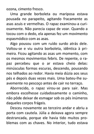 ozona, cimento fresco.
Uma grande borboleta ou mariposa estava
pousada no parapeito, agitando fracamente as
asas azuis e vermelhas. O rapaz examinou-a curiosamente. Não parecia capaz de voar. Quando a
tocou com o dedo, ela apenas fez um movimento
espasmódico com as asas.
Algo pousou com um ruído surdo atrás dele.
Voltou-se e viu outra borboleta, idêntica à primeira. Ficou agitando as asas um momento, com
os mesmos movimentos febris. De repente, o rapaz percebeu que o ar estava cheio delas:
minúsculas formas escuras, descendo, pousando
nos telhados ao redor. Havia meia dúzia aos seus
pés e depois duas vezes mais. Uma bateu-lhe suavemente no pescoço antes de cair no terraço.
Aborrecido, o rapaz virou-se para sair. Mas
embora escolhesse cuidadosamente o caminho,
não pôde deixar de esmagar sob os pés inúmeros
daqueles corpos frágeis.
Desceu novamente ao terceiro andar e abriu a
porta com cautela. Júlia a deixava agora sempre
destrancada, porque ele havia tido muitos problemas com as chaves. No interior, tudo estava

 