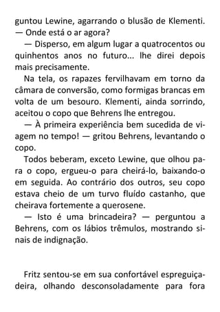 guntou Lewine, agarrando o blusão de Klementi.
— Onde está o ar agora?
— Disperso, em algum lugar a quatrocentos ou
quinhentos anos no futuro... lhe direi depois
mais precisamente.
Na tela, os rapazes fervilhavam em torno da
câmara de conversão, como formigas brancas em
volta de um besouro. Klementi, ainda sorrindo,
aceitou o copo que Behrens lhe entregou.
— À primeira experiência bem sucedida de viagem no tempo! — gritou Behrens, levantando o
copo.
Todos beberam, exceto Lewine, que olhou para o copo, ergueu-o para cheirá-lo, baixando-o
em seguida. Ao contrário dos outros, seu copo
estava cheio de um turvo fluído castanho, que
cheirava fortemente a querosene.
— Isto é uma brincadeira? — perguntou a
Behrens, com os lábios trêmulos, mostrando sinais de indignação.

Fritz sentou-se em sua confortável espreguiçadeira, olhando desconsoladamente para fora

 