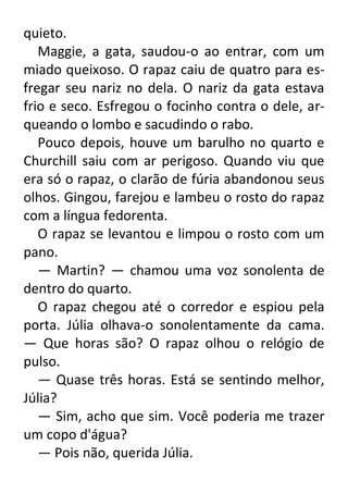 quieto.
Maggie, a gata, saudou-o ao entrar, com um
miado queixoso. O rapaz caiu de quatro para esfregar seu nariz no dela. O nariz da gata estava
frio e seco. Esfregou o focinho contra o dele, arqueando o lombo e sacudindo o rabo.
Pouco depois, houve um barulho no quarto e
Churchill saiu com ar perigoso. Quando viu que
era só o rapaz, o clarão de fúria abandonou seus
olhos. Gingou, farejou e lambeu o rosto do rapaz
com a língua fedorenta.
O rapaz se levantou e limpou o rosto com um
pano.
— Martin? — chamou uma voz sonolenta de
dentro do quarto.
O rapaz chegou até o corredor e espiou pela
porta. Júlia olhava-o sonolentamente da cama.
— Que horas são? O rapaz olhou o relógio de
pulso.
— Quase três horas. Está se sentindo melhor,
Júlia?
— Sim, acho que sim. Você poderia me trazer
um copo d'água?
— Pois não, querida Júlia.

 
