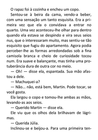 O rapaz foi à cozinha e encheu um copo.
Sentou-se à beira da cama, vendo-a beber,
com uma sensação um tanto esquisita. Era a primeira vez que ela o convidava a entrar no
quarto. Uma vez aconteceu-lhe olhar para dentro
quando ela estava se despindo e vira seus seios
nus, que o interessaram muito, mas sentiu-se tão
esquisito que fugiu do apartamento. Agora podia
perceber-lhe as formas arredondadas sob a fina
camisola branca e cheio de curiosidade tocou
num. Era suave e balançante, mas tinha uma protuberância dura de outra cor no meio.
— Oh! — disse ela, espantada. Sua mão afastou a dele.
— Machuquei-a?
— Não... não, está bem, Martin. Pode tocar, se
você gosta.
Ela largou o copo e tomou-lhe ambas as mãos,
levando-as aos seios.
— Querido Martin — disse ela.
Ele viu que os olhos dela brilhavam de lágrimas.
— Querida Júlia.
Inclinou-se e beijou-a. Para uma primeira ten-

 