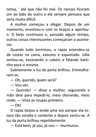 tativa, ' até que não foi mal. Os narizes ficaram
um ao lado do outro e ele sempre pensava que
seria muito difícil.
A mulher começou a ofegar. Depois de um
momento, envolveu-o com os braços e apertouo. O beijo continuou e, passado algum tempo,
outras coisas interessantes começaram a acontecer.
Quando tudo terminou, o rapaz estendeu-se
de costas na cama, exausto e espantado. Júlia
sentou-se, escovando o cabelo e falando baixinho para si mesma.
Subitamente a luz da porta brilhou. Entreolharam-se.
— Oh, querido, quem será?
— Vou ver.
— Querido! — disse a mulher, segurando a
mão dele para impedi-lo, meio chorando, meio
rindo. — Vista as roupas primeiro.
— Oh!
O rapaz beijou-a ainda uma vez porque ela estava tão corada e contente e depois vestiu-se. A
luz da porta brilhou repetidamente.
— Está bem, já vou, já vou — murmurou.

 