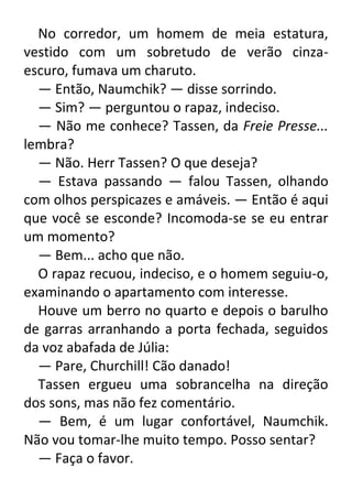 No corredor, um homem de meia estatura,
vestido com um sobretudo de verão cinzaescuro, fumava um charuto.
— Então, Naumchik? — disse sorrindo.
— Sim? — perguntou o rapaz, indeciso.
— Não me conhece? Tassen, da Freie Presse...
lembra?
— Não. Herr Tassen? O que deseja?
— Estava passando — falou Tassen, olhando
com olhos perspicazes e amáveis. — Então é aqui
que você se esconde? Incomoda-se se eu entrar
um momento?
— Bem... acho que não.
O rapaz recuou, indeciso, e o homem seguiu-o,
examinando o apartamento com interesse.
Houve um berro no quarto e depois o barulho
de garras arranhando a porta fechada, seguidos
da voz abafada de Júlia:
— Pare, Churchill! Cão danado!
Tassen ergueu uma sobrancelha na direção
dos sons, mas não fez comentário.
— Bem, é um lugar confortável, Naumchik.
Não vou tomar-lhe muito tempo. Posso sentar?
— Faça o favor.

 
