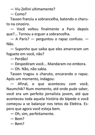 — Viu Zellini ultimamente?
— Como?
Tassen franziu a sobrancelha, batendo o charuto na cinzeiro.
— Você voltou finalmente a Paris depois
que?... Tornou a erguer a sobrancelha.
— A Paris? — perguntou o rapaz confuso. —
Não.
— Suponho que saiba que eles amarraram um
foguete em você, não?
— Perdão!
— Despediram você... Mandaram-no embora.
— Oh. Não, não sabia.
Tassen tragou o charuto, encarando o rapaz.
Após um momento, indagou:
— Afinal, o que aconteceu com você,
Naumchik? Num momento, até onde pude saber,
você era um perfeito jornalista jovem, até que
aconteceu toda aquela história do bípede e você
começou a se balançar nos tetos da Elektra. Espero que agora você esteja bem.
— Oh, sim, perfeitamente.
— Bem?
— Bem?

 