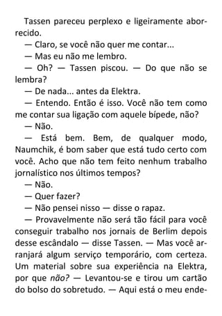 Tassen pareceu perplexo e ligeiramente aborrecido.
— Claro, se você não quer me contar...
— Mas eu não me lembro.
— Oh? — Tassen piscou. — Do que não se
lembra?
— De nada... antes da Elektra.
— Entendo. Então é isso. Você não tem como
me contar sua ligação com aquele bípede, não?
— Não.
— Está bem. Bem, de qualquer modo,
Naumchik, é bom saber que está tudo certo com
você. Acho que não tem feito nenhum trabalho
jornalístico nos últimos tempos?
— Não.
— Quer fazer?
— Não pensei nisso — disse o rapaz.
— Provavelmente não será tão fácil para você
conseguir trabalho nos jornais de Berlim depois
desse escândalo — disse Tassen. — Mas você arranjará algum serviço temporário, com certeza.
Um material sobre sua experiência na Elektra,
por que não? — Levantou-se e tirou um cartão
do bolso do sobretudo. — Aqui está o meu ende-

 