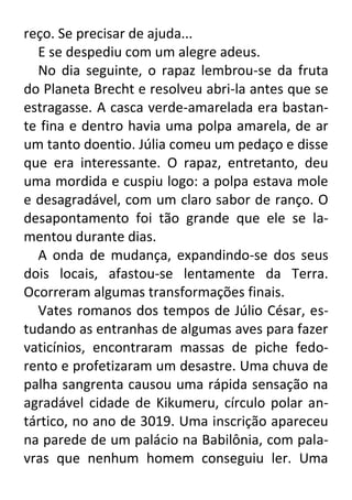 reço. Se precisar de ajuda...
E se despediu com um alegre adeus.
No dia seguinte, o rapaz lembrou-se da fruta
do Planeta Brecht e resolveu abri-la antes que se
estragasse. A casca verde-amarelada era bastante fina e dentro havia uma polpa amarela, de ar
um tanto doentio. Júlia comeu um pedaço e disse
que era interessante. O rapaz, entretanto, deu
uma mordida e cuspiu logo: a polpa estava mole
e desagradável, com um claro sabor de ranço. O
desapontamento foi tão grande que ele se lamentou durante dias.
A onda de mudança, expandindo-se dos seus
dois locais, afastou-se lentamente da Terra.
Ocorreram algumas transformações finais.
Vates romanos dos tempos de Júlio César, estudando as entranhas de algumas aves para fazer
vaticínios, encontraram massas de piche fedorento e profetizaram um desastre. Uma chuva de
palha sangrenta causou uma rápida sensação na
agradável cidade de Kikumeru, círculo polar antártico, no ano de 3019. Uma inscrição apareceu
na parede de um palácio na Babilônia, com palavras que nenhum homem conseguiu ler. Uma

 