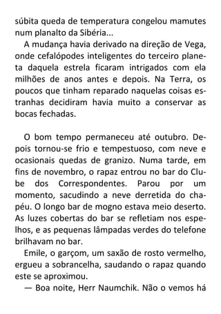 súbita queda de temperatura congelou mamutes
num planalto da Sibéria...
A mudança havia derivado na direção de Vega,
onde cefalópodes inteligentes do terceiro planeta daquela estrela ficaram intrigados com ela
milhões de anos antes e depois. Na Terra, os
poucos que tinham reparado naquelas coisas estranhas decidiram havia muito a conservar as
bocas fechadas.
O bom tempo permaneceu até outubro. Depois tornou-se frio e tempestuoso, com neve e
ocasionais quedas de granizo. Numa tarde, em
fins de novembro, o rapaz entrou no bar do Clube dos Correspondentes. Parou por um
momento, sacudindo a neve derretida do chapéu. O longo bar de mogno estava meio deserto.
As luzes cobertas do bar se refletiam nos espelhos, e as pequenas lâmpadas verdes do telefone
brilhavam no bar.
Emile, o garçom, um saxão de rosto vermelho,
ergueu a sobrancelha, saudando o rapaz quando
este se aproximou.
— Boa noite, Herr Naumchik. Não o vemos há

 