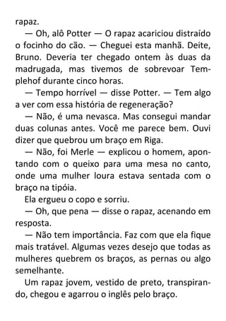 rapaz.
— Oh, alô Potter — O rapaz acariciou distraído
o focinho do cão. — Cheguei esta manhã. Deite,
Bruno. Deveria ter chegado ontem às duas da
madrugada, mas tivemos de sobrevoar Templehof durante cinco horas.
— Tempo horrível — disse Potter. — Tem algo
a ver com essa história de regeneração?
— Não, é uma nevasca. Mas consegui mandar
duas colunas antes. Você me parece bem. Ouvi
dizer que quebrou um braço em Riga.
— Não, foi Merle — explicou o homem, apontando com o queixo para uma mesa no canto,
onde uma mulher loura estava sentada com o
braço na tipóia.
Ela ergueu o copo e sorriu.
— Oh, que pena — disse o rapaz, acenando em
resposta.
— Não tem importância. Faz com que ela fique
mais tratável. Algumas vezes desejo que todas as
mulheres quebrem os braços, as pernas ou algo
semelhante.
Um rapaz jovem, vestido de preto, transpirando, chegou e agarrou o inglês pelo braço.

 