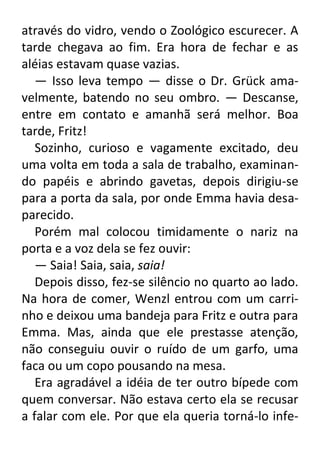 através do vidro, vendo o Zoológico escurecer. A
tarde chegava ao fim. Era hora de fechar e as
aléias estavam quase vazias.
— Isso leva tempo — disse o Dr. Grück amavelmente, batendo no seu ombro. — Descanse,
entre em contato e amanhã será melhor. Boa
tarde, Fritz!
Sozinho, curioso e vagamente excitado, deu
uma volta em toda a sala de trabalho, examinando papéis e abrindo gavetas, depois dirigiu-se
para a porta da sala, por onde Emma havia desaparecido.
Porém mal colocou timidamente o nariz na
porta e a voz dela se fez ouvir:
— Saia! Saia, saia, saia!
Depois disso, fez-se silêncio no quarto ao lado.
Na hora de comer, Wenzl entrou com um carrinho e deixou uma bandeja para Fritz e outra para
Emma. Mas, ainda que ele prestasse atenção,
não conseguiu ouvir o ruído de um garfo, uma
faca ou um copo pousando na mesa.
Era agradável a idéia de ter outro bípede com
quem conversar. Não estava certo ela se recusar
a falar com ele. Por que ela queria torná-lo infe-

 