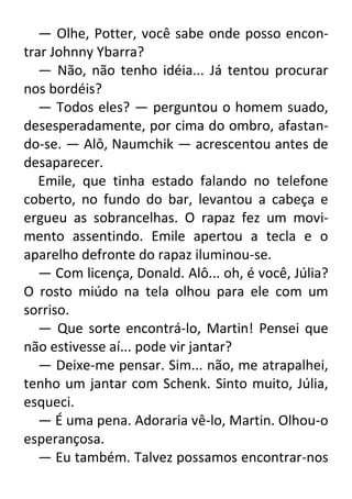 — Olhe, Potter, você sabe onde posso encontrar Johnny Ybarra?
— Não, não tenho idéia... Já tentou procurar
nos bordéis?
— Todos eles? — perguntou o homem suado,
desesperadamente, por cima do ombro, afastando-se. — Alô, Naumchik — acrescentou antes de
desaparecer.
Emile, que tinha estado falando no telefone
coberto, no fundo do bar, levantou a cabeça e
ergueu as sobrancelhas. O rapaz fez um movimento assentindo. Emile apertou a tecla e o
aparelho defronte do rapaz iluminou-se.
— Com licença, Donald. Alô... oh, é você, Júlia?
O rosto miúdo na tela olhou para ele com um
sorriso.
— Que sorte encontrá-lo, Martin! Pensei que
não estivesse aí... pode vir jantar?
— Deixe-me pensar. Sim... não, me atrapalhei,
tenho um jantar com Schenk. Sinto muito, Júlia,
esqueci.
— É uma pena. Adoraria vê-lo, Martin. Olhou-o
esperançosa.
— Eu também. Talvez possamos encontrar-nos

 