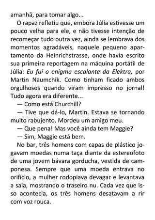 amanhã, para tomar algo...
O rapaz refletiu que, embora Júlia estivesse um
pouco velha para ele, e não tivesse intenção de
recomeçar tudo outra vez, ainda se lembrava dos
momentos agradáveis, naquele pequeno apartamento da Heinrichstrasse, onde havia escrito
sua primeira reportagem na máquina portátil de
Júlia: Eu fui o enigma escalante da Elektra, por
Martin Naumchik. Como tinham ficado ambos
orgulhosos quando viram impresso no jornal!
Tudo agora era diferente...
— Como está Churchill?
— Tive que dá-lo, Martin. Estava se tornando
muito rabujento. Mordeu um amigo meu.
— Que pena! Mas você ainda tem Maggie?
— Sim, Maggie está bem.
No bar, três homens com capas de plástico jogavam moedas numa taça diante da estereofoto
de uma jovem bávara gorducha, vestida de camponesa. Sempre que uma moeda entrava no
orifício, a mulher rodopiava devagar e levantava
a saia, mostrando o traseiro nu. Cada vez que isso acontecia, os três homens desatavam a rir
com voz rouca.

 