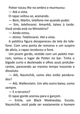 Potter tocou-lhe no ombro e murmurou:
— Até a vista.
O rapaz voltou-se, acenando.
— Bem, Martin, telefone-me quando puder.
— Sim, telefonarei. Amanhã, talvez à tarde.
Você ainda está no Ministério?
— Ainda estou.
— ótimo. Telefonarei. Até a vista.
A patética figura desapareceu da tela do telefone. Com uma ponta de remorso e um suspiro
de alívio, o rapaz recolocou o fone.
Um jovem gordo, vestido com um paletó marrom, tomou o lugar de Potter no bar. Tinha o
bigode curto e desleixado e olhos azuis protuberantes, parecendo ao mesmo tempo inocente e
dissoluto.
— Alô, Naumchik, como eles estão pendurados?
— Alô, Wallenstein. Um alto outro baixo, como
sempre.
— E o terceiro?
O rapaz gordo acenou para o garçom.
— Emile, um Black Wednesday. Escute,
Naumchik, você pode ser exatamente o homem

 
