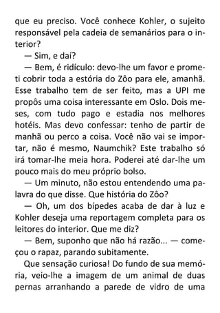 que eu preciso. Você conhece Kohler, o sujeito
responsável pela cadeia de semanários para o interior?
— Sim, e daí?
— Bem, é ridículo: devo-lhe um favor e prometi cobrir toda a estória do Zôo para ele, amanhã.
Esse trabalho tem de ser feito, mas a UPI me
propôs uma coisa interessante em Oslo. Dois meses, com tudo pago e estadia nos melhores
hotéis. Mas devo confessar: tenho de partir de
manhã ou perco a coisa. Você não vai se importar, não é mesmo, Naumchik? Este trabalho só
irá tomar-lhe meia hora. Poderei até dar-lhe um
pouco mais do meu próprio bolso.
— Um minuto, não estou entendendo uma palavra do que disse. Que história do Zôo?
— Oh, um dos bípedes acaba de dar à luz e
Kohler deseja uma reportagem completa para os
leitores do interior. Que me diz?
— Bem, suponho que não há razão... — começou o rapaz, parando subitamente.
Que sensação curiosa! Do fundo de sua memória, veio-lhe a imagem de um animal de duas
pernas arranhando a parede de vidro de uma

 