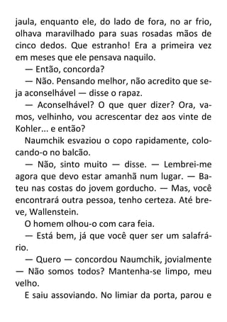 jaula, enquanto ele, do lado de fora, no ar frio,
olhava maravilhado para suas rosadas mãos de
cinco dedos. Que estranho! Era a primeira vez
em meses que ele pensava naquilo.
— Então, concorda?
— Não. Pensando melhor, não acredito que seja aconselhável — disse o rapaz.
— Aconselhável? O que quer dizer? Ora, vamos, velhinho, vou acrescentar dez aos vinte de
Kohler... e então?
Naumchik esvaziou o copo rapidamente, colocando-o no balcão.
— Não, sinto muito — disse. — Lembrei-me
agora que devo estar amanhã num lugar. — Bateu nas costas do jovem gorducho. — Mas, você
encontrará outra pessoa, tenho certeza. Até breve, Wallenstein.
O homem olhou-o com cara feia.
— Está bem, já que você quer ser um salafrário.
— Quero — concordou Naumchik, jovialmente
— Não somos todos? Mantenha-se limpo, meu
velho.
E saiu assoviando. No limiar da porta, parou e

 