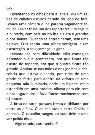 liz?
Levantando os olhos para a janela, viu um rapaz de cabelos escuros parado do lado de fora.
Levava uma câmera e lhe parecia vagamente familiar. Talvez fosse um dos repórteres. Era esguio
e curvado, com pele muito lisa e clara e grandes
olhos suaves. Quando se entreolharam, sem uma
palavra, Fritz sentiu uma súbita vertigem. e um
escorregão. A sala começou a girar.
Levantou-se com dificuldade. Não conseguia
entender o que acontecera, por que ficara tão
escuro de repente, por que o quarto ficara tão
grande. Apoiou-se nas mãos e nos joelhos e descobriu que estava olhando, por cima de uma
grade de ferro, para dentro da vidraça de uma
pequena sala iluminada, onde um bípede, meio
estendido em uma cadeira, olhava para ele com
olhos esgazeados e fazia fracos movimentos com
o§ braços.
A brisa da tarde passava fresca e sibilante por
entre as aléias. O ar cheirava a terra úmida e
animais. O cascalho rangeu ao lado dele e uma
voz polida disse:
— Algo errado, caro senhor?

 