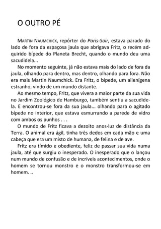 O OUTRO PÉ
MARTIN NAUMCHICK, repórter do Paris-Soir, estava parado do
lado de fora da espaçosa jaula que abrigava Fritz, o recém adquirido bípede do Planeta Brecht, quando o mundo deu uma
sacudidela...
No momento seguinte, já não estava mais do lado de fora da
jaula, olhando para dentro, mas dentro, olhando para fora. Não
era mais Martin Naumchick. Era Fritz, o bípede, um alienígena
estranho, vindo de um mundo distante.
Ao mesmo tempo, Fritz, que vivera a maior parte da sua vida
no Jardim Zoológico de Hamburgo, também sentiu a sacudidela. E encontrou-se fora da sua jaula... olhando para o agitado
bípede no interior, que estava esmurrando a parede de vidro
com ambos os punhos . . .
O mundo de Fritz ficava a dezoito anos-luz de distância da
Terra. O animal era ágil, tinha três dedos em cada mão e uma
cabeça que era um misto de humana, de felina e de ave.
Fritz era tímido e obediente, feliz de passar sua vida numa
jaula, até que surgiu o inesperado. O inesperado que o lançou
num mundo de confusão e de incríveis acontecimentos, onde o
homem se tornou monstro e o monstro transformou-se em
homem. ..

 