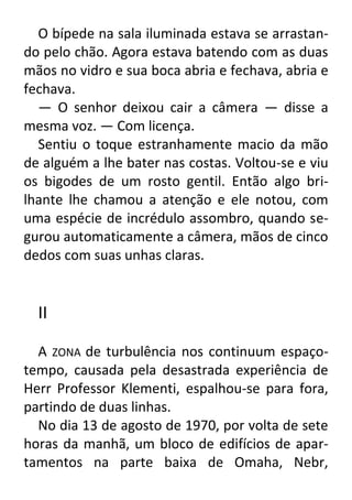 O bípede na sala iluminada estava se arrastando pelo chão. Agora estava batendo com as duas
mãos no vidro e sua boca abria e fechava, abria e
fechava.
— O senhor deixou cair a câmera — disse a
mesma voz. — Com licença.
Sentiu o toque estranhamente macio da mão
de alguém a lhe bater nas costas. Voltou-se e viu
os bigodes de um rosto gentil. Então algo brilhante lhe chamou a atenção e ele notou, com
uma espécie de incrédulo assombro, quando segurou automaticamente a câmera, mãos de cinco
dedos com suas unhas claras.

II
A ZONA de turbulência nos continuum espaçotempo, causada pela desastrada experiência de
Herr Professor Klementi, espalhou-se para fora,
partindo de duas linhas.
No dia 13 de agosto de 1970, por volta de sete
horas da manhã, um bloco de edifícios de apartamentos na parte baixa de Omaha, Nebr,

 