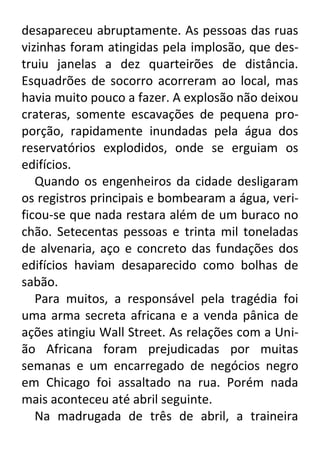 desapareceu abruptamente. As pessoas das ruas
vizinhas foram atingidas pela implosão, que destruiu janelas a dez quarteirões de distância.
Esquadrões de socorro acorreram ao local, mas
havia muito pouco a fazer. A explosão não deixou
crateras, somente escavações de pequena proporção, rapidamente inundadas pela água dos
reservatórios explodidos, onde se erguiam os
edifícios.
Quando os engenheiros da cidade desligaram
os registros principais e bombearam a água, verificou-se que nada restara além de um buraco no
chão. Setecentas pessoas e trinta mil toneladas
de alvenaria, aço e concreto das fundações dos
edifícios haviam desaparecido como bolhas de
sabão.
Para muitos, a responsável pela tragédia foi
uma arma secreta africana e a venda pânica de
ações atingiu Wall Street. As relações com a União Africana foram prejudicadas por muitas
semanas e um encarregado de negócios negro
em Chicago foi assaltado na rua. Porém nada
mais aconteceu até abril seguinte.
Na madrugada de três de abril, a traineira

 