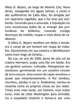 Mary G. Beyers, ao largo de Atlantic City, Nova
Jérsei, navegando em águas calmas, a cento e
dez quilômetros do Cabo May, foi atingida por
um repentino vagalhão, que a fez virar por estibordo. Correndo para a amurada, a tripulação viu
uma monstruosa bolha de ar emergir das profundezas do Atlântico, trazendo consigo
destroços de mobília, roupas e meia dúzia de cadáveres.
O Mary G. Beyers recolheu um deles a bordo:
era o corpo de um homem em roupa de trabalho. Documentos em sua carteira o identificaram
como Irwin Vogt, de Omaha...
Na Lua, no ano de 1950, perto da orla sul da
cratera Hermann, surgiu uma flor em botão. Era
um gerânio comum, cultivado, Pelargonium domesticum, germinando em um canteiro circular
de terra escura. Uma nuvem de vapor envolveu-a
quase que instantaneamente. A flor tombou,
murchou, perdeu a cor e, finalmente, tornou-se
cinzenta como as próprias cinzas ao seu redor.
Trinta anos mais tarde, um homem, num trator
lunar, indo de Little Washington para Grimaldi,
viu o esqueleto cinzento e tomou-o por uma

 