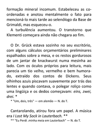 formação mineral incomum. Estabeleceu as coordenadas e anotou mentalmente o fato para
mencioná-lo mais tarde ao selenólogo da Base de
Grimaldi, mas esqueceu-o.
A turbulência aumentou. O transtorno que
Klementi começara ainda não chegara ao fim.
O Dr. Grück estava sozinho no seu escritório,
com alguns cálculos orçamentários preliminares
espalhados sobre a mesa, e os restos gordurosos
de um jantar de knackwurst numa mesinha ao
lado. Com os óculos próprios para leitura, mais
parecia um tio velho, vermelho e bem humorado, extraído dos contos de Dickens. Seus
olhinhos azuis piscavam suavemente por trás das
lentes e quando contava, o polegar roliço como
uma lingüiça e os dedos começavam: eins, zwei,
drei. *
* "Um, dois, três" — em alemão — N. do T.

Cantarolando, atirou fora um papel. A música
era I Lost My Sock in Lauterbach. **
** “Eu Perdi .minha meia em Lauterbach" — N. do T.

 