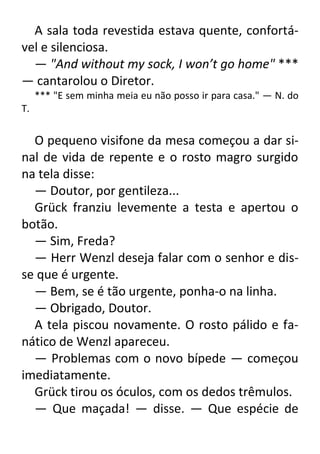 A sala toda revestida estava quente, confortável e silenciosa.
— "And without my sock, I won’t go home" ***
— cantarolou o Diretor.
*** "E sem minha meia eu não posso ir para casa." — N. do
T.

O pequeno visifone da mesa começou a dar sinal de vida de repente e o rosto magro surgido
na tela disse:
— Doutor, por gentileza...
Grück franziu levemente a testa e apertou o
botão.
— Sim, Freda?
— Herr Wenzl deseja falar com o senhor e disse que é urgente.
— Bem, se é tão urgente, ponha-o na linha.
— Obrigado, Doutor.
A tela piscou novamente. O rosto pálido e fanático de Wenzl apareceu.
— Problemas com o novo bípede — começou
imediatamente.
Grück tirou os óculos, com os dedos trêmulos.
— Que maçada! — disse. — Que espécie de

 
