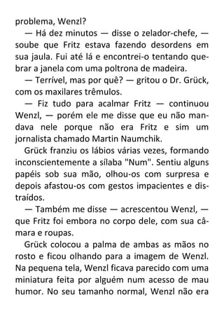 problema, Wenzl?
— Há dez minutos — disse o zelador-chefe, —
soube que Fritz estava fazendo desordens em
sua jaula. Fui até lá e encontrei-o tentando quebrar a janela com uma poltrona de madeira.
— Terrível, mas por quê? — gritou o Dr. Grück,
com os maxilares trêmulos.
— Fiz tudo para acalmar Fritz — continuou
Wenzl, — porém ele me disse que eu não mandava nele porque não era Fritz e sim um
jornalista chamado Martin Naumchik.
Grück franziu os lábios várias vezes, formando
inconscientemente a sílaba "Num". Sentiu alguns
papéis sob sua mão, olhou-os com surpresa e
depois afastou-os com gestos impacientes e distraídos.
— Também me disse — acrescentou Wenzl, —
que Fritz foi embora no corpo dele, com sua câmara e roupas.
Grück colocou a palma de ambas as mãos no
rosto e ficou olhando para a imagem de Wenzl.
Na pequena tela, Wenzl ficava parecido com uma
miniatura feita por alguém num acesso de mau
humor. No seu tamanho normal, Wenzl não era

 