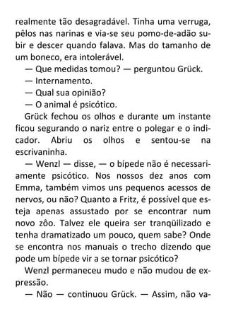 realmente tão desagradável. Tinha uma verruga,
pêlos nas narinas e via-se seu pomo-de-adão subir e descer quando falava. Mas do tamanho de
um boneco, era intolerável.
— Que medidas tomou? — perguntou Grück.
— Internamento.
— Qual sua opinião?
— O animal é psicótico.
Grück fechou os olhos e durante um instante
ficou segurando o nariz entre o polegar e o indicador. Abriu os olhos e sentou-se na
escrivaninha.
— Wenzl — disse, — o bípede não é necessariamente psicótico. Nos nossos dez anos com
Emma, também vimos uns pequenos acessos de
nervos, ou não? Quanto a Fritz, é possível que esteja apenas assustado por se encontrar num
novo zôo. Talvez ele queira ser tranqüilizado e
tenha dramatizado um pouco, quem sabe? Onde
se encontra nos manuais o trecho dizendo que
pode um bípede vir a se tornar psicótico?
Wenzl permaneceu mudo e não mudou de expressão.
— Não — continuou Grück. — Assim, não va-

 