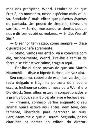 mos nos precipitar, Wenzl. Lembre-se de que
Fritz é, no momento, nosso espécime mais valioso. Bondade é mais eficaz que palavras ásperas
ou pancada. Um pouco de simpatia, talvez um
sorriso... — Sorriu, mostrando os dentes pequenos e disformes até os molares. — Então, Wenzl?
Sim?
— O senhor tem razão, como sempre — disse
o guardião-chefe acremente.
— ótimo, vamos ver então. Vá e converse com
ele, racionalmente, Wenzl. Tire-lhe a camisa de
força e se ele estiver calmo, traga-o aqui.
— Dar-lhe-ei cinco provas de que sou Martin
Naumchik — disse o bípede furioso, em voz alta.
Seu corpo nu, coberto de espinhos verdes, parecia delgado e frágil na poltrona de madeira
escura. Inclinou-se sobre a mesa para Wenzl e o
Dr. Grück. Seus olhos estavam congestionados e
a grande boca, sem lábios, abria-se e fechava-se.
— Primeira, conheço Berlim enquanto o seu
animal nunca esteve aqui antes, nem teve, certamente, liberdade para percorrer as ruas.
Perguntem-me o que quiserem. Segunda, posso
citar-lhes os nomes do editor, do diretor-

 