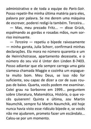 administrativo e de toda a equipe do Paris-Soir.
Posso repetir-lhe minha última matéria para eles,
palavra por palavra. Se me derem uma máquina
de escrever, poderei redigi-la também. Terceira...
— Mas, meu prezado Fritz... — disse Grück,
espalmando as gordas e rosadas mãos, num sorriso insinuante.
— Terceira — repetiu o bípede raivosamente
— minha garota, Julia Schorr, confirmará minhas
declarações. Ela mora no número quarenta e um
de Heinrichstrasse, apartamento dezessete, e o
número do seu visi é Unter den Linden 8-7403.
Posso adiantar que ela sempre carrega uma gata
siamesa chamada Maggie e cozinha um espaguete muito bom. Meu Deus, se isso não for
suficiente, sou capaz de dizer a cor de suas roupas de baixo. Quarta, vocês podem me examinar.
Colei grau na Sorbonne em 1999... perguntem
sobre Literatura, Matemática, História, o que vocês quiserem! Quinta e última, sou Martin
Naumchik, sempre fui Martin Naumchik, até hoje
nunca havia visto esse ridículo bípede e, se vocês
não me ajudarem, prometo fazer um escândalo...
Calou-se por um momento.

 