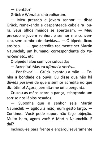 — E então?
Grück e Wenzl se entreolharam.
— Meu prezado e jovem senhor — disse
Grück, remexendo a despenteada cabeleira loura. Seus olhos miúdos se apertaram. — Meu
prezado e jovem senhor, p senhor me convenceu, sem sombra de dúvidas... — Ó bípede ficou
ansioso. — ... que acredita realmente ser Martin
Naumchik, um humano, correspondente do Paris-Soir etc., etc.
O bípede falou com voz sufocada:
— Acredita! Mas eu afirmei a vocês...
— Por favor! — Grück levantou a mão. — Tenha a bondade de ouvir. Eu disse que não há
dúvida possível de que o senhor acredita no que
diz. ótimo! Agora, permita-me uma pergunta.
Cruzou as mãos sobre a pança, esboçando um
sorriso nos lábios rosados.
— Suponha que o senhor seja Martin
Naumchik — agitou a mão, num gesto largo. —
Continue. Você pode supor, não faço objeção.
Muito bem, agora você é Martin Naumchik. E
daí?
Inclinou-se para frente e encarou severamente

 