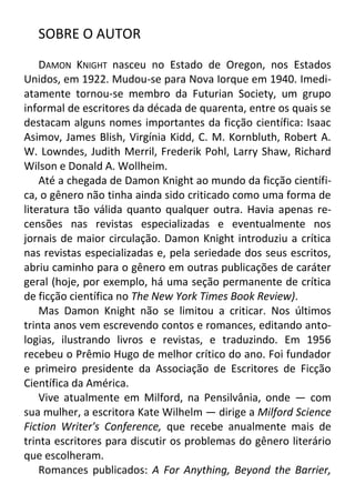 SOBRE O AUTOR
DAMON KNIGHT nasceu no Estado de Oregon, nos Estados
Unidos, em 1922. Mudou-se para Nova Iorque em 1940. Imediatamente tornou-se membro da Futurian Society, um grupo
informal de escritores da década de quarenta, entre os quais se
destacam alguns nomes importantes da ficção científica: Isaac
Asimov, James Blish, Virgínia Kidd, C. M. Kornbluth, Robert A.
W. Lowndes, Judith Merril, Frederik Pohl, Larry Shaw, Richard
Wilson e Donald A. Wollheim.
Até a chegada de Damon Knight ao mundo da ficção científica, o gênero não tinha ainda sido criticado como uma forma de
literatura tão válida quanto qualquer outra. Havia apenas recensões nas revistas especializadas e eventualmente nos
jornais de maior circulação. Damon Knight introduziu a crítica
nas revistas especializadas e, pela seriedade dos seus escritos,
abriu caminho para o gênero em outras publicações de caráter
geral (hoje, por exemplo, há uma seção permanente de crítica
de ficção científica no The New York Times Book Review).
Mas Damon Knight não se limitou a criticar. Nos últimos
trinta anos vem escrevendo contos e romances, editando antologias, ilustrando livros e revistas, e traduzindo. Em 1956
recebeu o Prêmio Hugo de melhor crítico do ano. Foi fundador
e primeiro presidente da Associação de Escritores de Ficção
Científica da América.
Vive atualmente em Milford, na Pensilvânia, onde — com
sua mulher, a escritora Kate Wilhelm — dirige a Milford Science
Fiction Writer's Conference, que recebe anualmente mais de
trinta escritores para discutir os problemas do gênero literário
que escolheram.
Romances publicados: A For Anything, Beyond the Barrier,

 