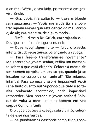 o animal. Wenzl, a seu lado, permanecia em grave silêncio.
— Ora, vocês me soltarão — disse o bípede
sem segurança. — Vocês me ajudarão a encontrar aquele animal que está dentro do meu corpo
e, de alguma maneira, de algum modo...
— Sim? — disse o Dr. Grück, encorajando-o. —
De algum modo... de alguma maneira...
— Deve haver algum jeito — falou o bípede,
infeliz. Grück recostou-se, balançando a cabeça.
— Para fazê-lo transformar-se novamente?
Meu prezado e jovem senhor, reflita um momento sobre o que está dizendo. Colocar a mente de
um homem de volta em seu corpo, quando já se
instalou no corpo de um animal? Não sejamos
infantis! Para começar, isso é impossível! Você
sabe tanto quanto eu! Supondo que tudo isso tenha realmente acontecido, seria impossível
retroceder. Meu prezado e jovem senhor! Colocar de volta a mente de um homem em seu
corpo? Com um funil?
O bípede abaixou a cabeça sobre a mão coberta de espinhos verdes.
— Se pudéssemos descobrir como tudo acon-

 