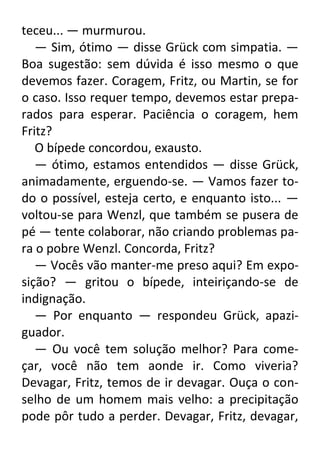 teceu... — murmurou.
— Sim, ótimo — disse Grück com simpatia. —
Boa sugestão: sem dúvida é isso mesmo o que
devemos fazer. Coragem, Fritz, ou Martin, se for
o caso. Isso requer tempo, devemos estar preparados para esperar. Paciência o coragem, hem
Fritz?
O bípede concordou, exausto.
— ótimo, estamos entendidos — disse Grück,
animadamente, erguendo-se. — Vamos fazer todo o possível, esteja certo, e enquanto isto... —
voltou-se para Wenzl, que também se pusera de
pé — tente colaborar, não criando problemas para o pobre Wenzl. Concorda, Fritz?
— Vocês vão manter-me preso aqui? Em exposição? — gritou o bípede, inteiriçando-se de
indignação.
— Por enquanto — respondeu Grück, apaziguador.
— Ou você tem solução melhor? Para começar, você não tem aonde ir. Como viveria?
Devagar, Fritz, temos de ir devagar. Ouça o conselho de um homem mais velho: a precipitação
pode pôr tudo a perder. Devagar, Fritz, devagar,

 