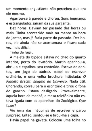 um momento angustiante não percebeu que era
ele mesmo.
Agarrou-se à parede e chorou. Sons inumanos
e estrangulados saíram da sua garganta.
Dez horas. Deviam ter passado dez horas ou
mais. Tinha acontecido mais ou menos na hora
do jantar, mas já fazia parte do passado. Dez horas, ele ainda não se acostumara e ficava cada
vez mais difícil.
Tinha de fugir.
A maleta do bípede estava no chão do quarto
interior, perto do lavatório. Martin apanhou-a,
abriu-a e espalhou seu conteúdo. Escova de dentes, um jogo de xadrez, papel de escrever
ordinário, e uma velha brochura intitulada: O
Planeta Brecht: Enigma do Universo. Nada útil.
Chorando, correu para o escritório e tirou o fone
do gancho. Estava desligado. Provavelmente,
àquela hora da manhã, a mesa telefônica não estava ligada com os aparelhos do Zoológico. Que
fazer?
Viu uma das máquinas de escrever e parou
surpreso. Então, sentou-se e tirou-lhe a capa.
Havia papel na gaveta. Colocou uma folha no

 