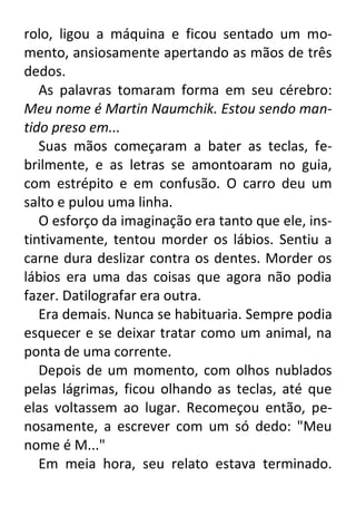 rolo, ligou a máquina e ficou sentado um momento, ansiosamente apertando as mãos de três
dedos.
As palavras tomaram forma em seu cérebro:
Meu nome é Martin Naumchik. Estou sendo mantido preso em...
Suas mãos começaram a bater as teclas, febrilmente, e as letras se amontoaram no guia,
com estrépito e em confusão. O carro deu um
salto e pulou uma linha.
O esforço da imaginação era tanto que ele, instintivamente, tentou morder os lábios. Sentiu a
carne dura deslizar contra os dentes. Morder os
lábios era uma das coisas que agora não podia
fazer. Datilografar era outra.
Era demais. Nunca se habituaria. Sempre podia
esquecer e se deixar tratar como um animal, na
ponta de uma corrente.
Depois de um momento, com olhos nublados
pelas lágrimas, ficou olhando as teclas, até que
elas voltassem ao lugar. Recomeçou então, penosamente, a escrever com um só dedo: "Meu
nome é M..."
Em meia hora, seu relato estava terminado.

 