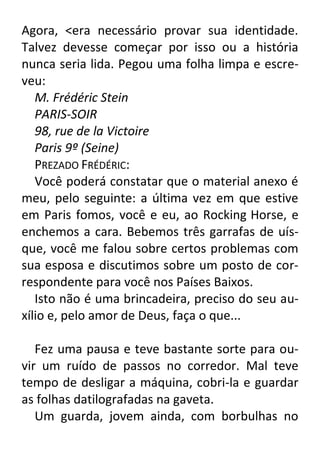 Agora, <era necessário provar sua identidade.
Talvez devesse começar por isso ou a história
nunca seria lida. Pegou uma folha limpa e escreveu:
M. Frédéric Stein
PARIS-SOIR
98, rue de la Victoire
Paris 9º (Seine)
PREZADO FRÉDÉRIC:
Você poderá constatar que o material anexo é
meu, pelo seguinte: a última vez em que estive
em Paris fomos, você e eu, ao Rocking Horse, e
enchemos a cara. Bebemos três garrafas de uísque, você me falou sobre certos problemas com
sua esposa e discutimos sobre um posto de correspondente para você nos Países Baixos.
Isto não é uma brincadeira, preciso do seu auxílio e, pelo amor de Deus, faça o que...
Fez uma pausa e teve bastante sorte para ouvir um ruído de passos no corredor. Mal teve
tempo de desligar a máquina, cobri-la e guardar
as folhas datilografadas na gaveta.
Um guarda, jovem ainda, com borbulhas no

 