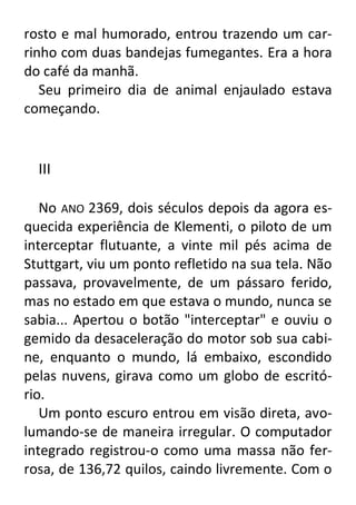 rosto e mal humorado, entrou trazendo um carrinho com duas bandejas fumegantes. Era a hora
do café da manhã.
Seu primeiro dia de animal enjaulado estava
começando.

III
No ANO 2369, dois séculos depois da agora esquecida experiência de Klementi, o piloto de um
interceptar flutuante, a vinte mil pés acima de
Stuttgart, viu um ponto refletido na sua tela. Não
passava, provavelmente, de um pássaro ferido,
mas no estado em que estava o mundo, nunca se
sabia... Apertou o botão "interceptar" e ouviu o
gemido da desaceleração do motor sob sua cabine, enquanto o mundo, lá embaixo, escondido
pelas nuvens, girava como um globo de escritório.
Um ponto escuro entrou em visão direta, avolumando-se de maneira irregular. O computador
integrado registrou-o como uma massa não ferrosa, de 136,72 quilos, caindo livremente. Com o

 