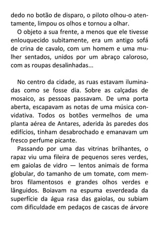 dedo no botão de disparo, o piloto olhou-o atentamente, limpou os olhos e tornou a olhar.
O objeto a sua frente, a menos que ele tivesse
enlouquecido subitamente, era um antigo sofá
de crina de cavalo, com um homem e uma mulher sentados, unidos por um abraço caloroso,
com as roupas desalinhadas...
No centro da cidade, as ruas estavam iluminadas como se fosse dia. Sobre as calçadas de
mosaico, as pessoas passavam. De uma porta
aberta, escapavam as notas de uma música convidativa. Todos os botões vermelhos de uma
planta aérea de Antares, aderida às paredes dos
edifícios, tinham desabrochado e emanavam um
fresco perfume picante.
Passando por uma das vitrinas brilhantes, o
rapaz viu uma fileira de pequenos seres verdes,
em gaiolas de vidro — lentos animais de forma
globular, do tamanho de um tomate, com membros filamentosos e grandes olhos verdes e
lânguidos. Boiavam na espuma esverdeada da
superfície da água rasa das gaiolas, ou subiam
com dificuldade em pedaços de cascas de árvore

 