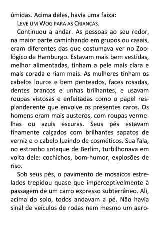úmidas. Acima deles, havia uma faixa:
LEVE UM WOG PARA AS CRIANÇAS.
Continuou a andar. As pessoas ao seu redor,
na maior parte caminhando em grupos ou casais,
eram diferentes das que costumava ver no Zoológico de Hamburgo. Estavam mais bem vestidas,
melhor alimentadas, tinham a pele mais clara e
mais corada e riam mais. As mulheres tinham os
cabelos louros e bem penteados, faces rosadas,
dentes brancos e unhas brilhantes, e usavam
roupas vistosas e enfeitadas como o papel resplandecente que envolve os presentes caros. Os
homens eram mais austeros, com roupas vermelhas ou azuis escuras. Seus pés estavam
finamente calçados com brilhantes sapatos de
verniz e o cabelo luzindo de cosméticos. Sua fala,
no estranho sotaque de Berlim, turbilhonava em
volta dele: cochichos, bom-humor, explosões de
riso.
Sob seus pés, o pavimento de mosaicos estrelados trepidou quase que imperceptivelmente à
passagem de um carro expresso subterrâneo. Ali,
acima do solo, todos andavam a pé. Não havia
sinal de veículos de rodas nem mesmo um aero-

 