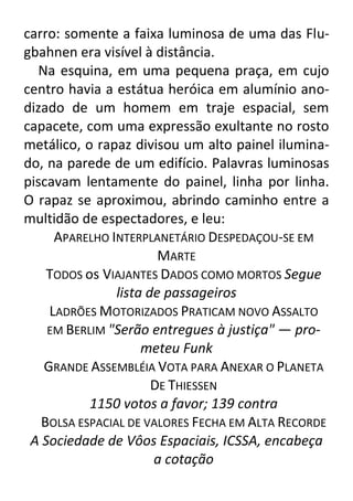 carro: somente a faixa luminosa de uma das Flugbahnen era visível à distância.
Na esquina, em uma pequena praça, em cujo
centro havia a estátua heróica em alumínio anodizado de um homem em traje espacial, sem
capacete, com uma expressão exultante no rosto
metálico, o rapaz divisou um alto painel iluminado, na parede de um edifício. Palavras luminosas
piscavam lentamente do painel, linha por linha.
O rapaz se aproximou, abrindo caminho entre a
multidão de espectadores, e leu:
APARELHO INTERPLANETÁRIO DESPEDAÇOU-SE EM
MARTE
TODOS os VIAJANTES DADOS COMO MORTOS Segue
lista de passageiros
LADRÕES MOTORIZADOS PRATICAM NOVO ASSALTO
EM BERLIM "Serão entregues à justiça" — prometeu Funk
GRANDE ASSEMBLÉIA VOTA PARA ANEXAR O PLANETA
DE THIESSEN
1150 votos a favor; 139 contra
BOLSA ESPACIAL DE VALORES FECHA EM ALTA RECORDE
A Sociedade de Vôos Espaciais, ICSSA, encabeça
a cotação

 
