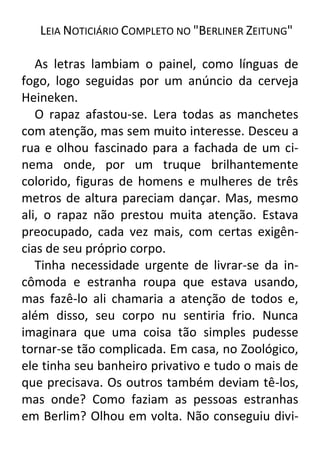 LEIA NOTICIÁRIO COMPLETO NO "BERLINER ZEITUNG"
As letras lambiam o painel, como línguas de
fogo, logo seguidas por um anúncio da cerveja
Heineken.
O rapaz afastou-se. Lera todas as manchetes
com atenção, mas sem muito interesse. Desceu a
rua e olhou fascinado para a fachada de um cinema onde, por um truque brilhantemente
colorido, figuras de homens e mulheres de três
metros de altura pareciam dançar. Mas, mesmo
ali, o rapaz não prestou muita atenção. Estava
preocupado, cada vez mais, com certas exigências de seu próprio corpo.
Tinha necessidade urgente de livrar-se da incômoda e estranha roupa que estava usando,
mas fazê-lo ali chamaria a atenção de todos e,
além disso, seu corpo nu sentiria frio. Nunca
imaginara que uma coisa tão simples pudesse
tornar-se tão complicada. Em casa, no Zoológico,
ele tinha seu banheiro privativo e tudo o mais de
que precisava. Os outros também deviam tê-los,
mas onde? Como faziam as pessoas estranhas
em Berlim? Olhou em volta. Não conseguiu divi-

 