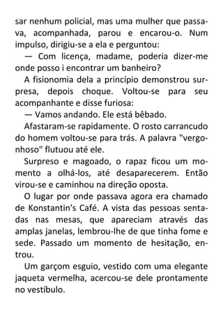 sar nenhum policial, mas uma mulher que passava, acompanhada, parou e encarou-o. Num
impulso, dirigiu-se a ela e perguntou:
— Com licença, madame, poderia dizer-me
onde posso i encontrar um banheiro?
A fisionomia dela a princípio demonstrou surpresa, depois choque. Voltou-se para seu
acompanhante e disse furiosa:
— Vamos andando. Ele está bêbado.
Afastaram-se rapidamente. O rosto carrancudo
do homem voltou-se para trás. A palavra "vergonhoso" flutuou até ele.
Surpreso e magoado, o rapaz ficou um momento a olhá-los, até desaparecerem. Então
virou-se e caminhou na direção oposta.
O lugar por onde passava agora era chamado
de Konstantin's Café. A vista das pessoas sentadas nas mesas, que apareciam através das
amplas janelas, lembrou-lhe de que tinha fome e
sede. Passado um momento de hesitação, entrou.
Um garçom esguio, vestido com uma elegante
jaqueta vermelha, acercou-se dele prontamente
no vestíbulo.

 