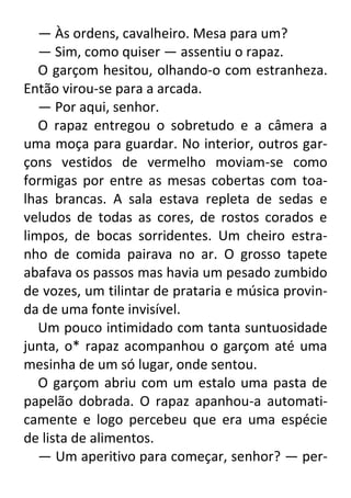 — Às ordens, cavalheiro. Mesa para um?
— Sim, como quiser — assentiu o rapaz.
O garçom hesitou, olhando-o com estranheza.
Então virou-se para a arcada.
— Por aqui, senhor.
O rapaz entregou o sobretudo e a câmera a
uma moça para guardar. No interior, outros garçons vestidos de vermelho moviam-se como
formigas por entre as mesas cobertas com toalhas brancas. A sala estava repleta de sedas e
veludos de todas as cores, de rostos corados e
limpos, de bocas sorridentes. Um cheiro estranho de comida pairava no ar. O grosso tapete
abafava os passos mas havia um pesado zumbido
de vozes, um tilintar de prataria e música provinda de uma fonte invisível.
Um pouco intimidado com tanta suntuosidade
junta, o* rapaz acompanhou o garçom até uma
mesinha de um só lugar, onde sentou.
O garçom abriu com um estalo uma pasta de
papelão dobrada. O rapaz apanhou-a automaticamente e logo percebeu que era uma espécie
de lista de alimentos.
— Um aperitivo para começar, senhor? — per-

 